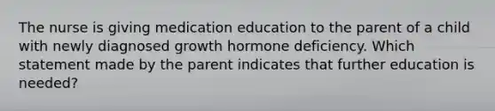 The nurse is giving medication education to the parent of a child with newly diagnosed growth hormone deficiency. Which statement made by the parent indicates that further education is needed?