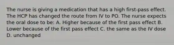 The nurse is giving a medication that has a high first-pass effect. The HCP has changed the route from IV to PO. The nurse expects the oral dose to be: A. Higher because of the first pass effect B. Lower because of the first pass effect C. the same as the IV dose D. unchanged