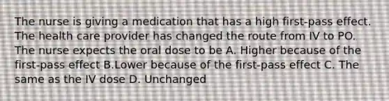 The nurse is giving a medication that has a high first-pass effect. The health care provider has changed the route from IV to PO. The nurse expects the oral dose to be A. Higher because of the first-pass effect B.Lower because of the first-pass effect C. The same as the IV dose D. Unchanged