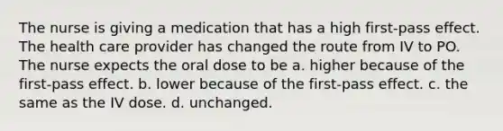 The nurse is giving a medication that has a high first-pass effect. The health care provider has changed the route from IV to PO. The nurse expects the oral dose to be a. higher because of the first-pass effect. b. lower because of the first-pass effect. c. the same as the IV dose. d. unchanged.