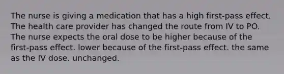 The nurse is giving a medication that has a high first-pass effect. The health care provider has changed the route from IV to PO. The nurse expects the oral dose to be higher because of the first-pass effect. lower because of the first-pass effect. the same as the IV dose. unchanged.