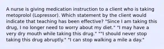 A nurse is giving medication instruction to a client who is taking metoprolol (Lopressor). Which statement by the client would indicate that teaching has been effective? "Since I am taking this drug, I no longer need to worry about my diet." "I may have a very dry mouth while taking this drug." ""I should never stop taking this drug abruptly." "I can stop walking a mile a day."