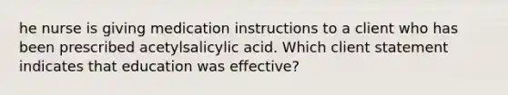 he nurse is giving medication instructions to a client who has been prescribed acetylsalicylic acid. Which client statement indicates that education was effective?