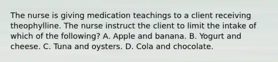 The nurse is giving medication teachings to a client receiving theophylline. The nurse instruct the client to limit the intake of which of the following? A. Apple and banana. B. Yogurt and cheese. C. Tuna and oysters. D. Cola and chocolate.