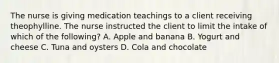 The nurse is giving medication teachings to a client receiving theophylline. The nurse instructed the client to limit the intake of which of the following? A. Apple and banana B. Yogurt and cheese C. Tuna and oysters D. Cola and chocolate