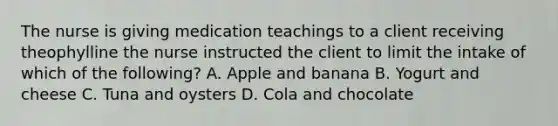 The nurse is giving medication teachings to a client receiving theophylline the nurse instructed the client to limit the intake of which of the following? A. Apple and banana B. Yogurt and cheese C. Tuna and oysters D. Cola and chocolate