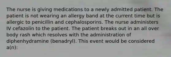 The nurse is giving medications to a newly admitted patient. The patient is not wearing an allergy band at the current time but is allergic to penicillin and cephalosporins. The nurse administers IV cefazolin to the patient. The patient breaks out in an all over body rash which resolves with the administration of diphenhydramine (benadryl). This event would be considered a(n):