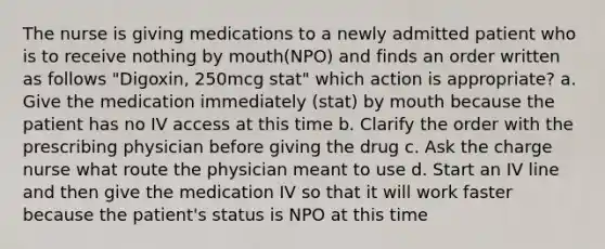 The nurse is giving medications to a newly admitted patient who is to receive nothing by mouth(NPO) and finds an order written as follows "Digoxin, 250mcg stat" which action is appropriate? a. Give the medication immediately (stat) by mouth because the patient has no IV access at this time b. Clarify the order with the prescribing physician before giving the drug c. Ask the charge nurse what route the physician meant to use d. Start an IV line and then give the medication IV so that it will work faster because the patient's status is NPO at this time