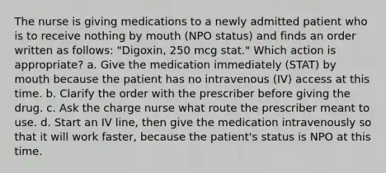 The nurse is giving medications to a newly admitted patient who is to receive nothing by mouth (NPO status) and finds an order written as follows: "Digoxin, 250 mcg stat." Which action is appropriate? a. Give the medication immediately (STAT) by mouth because the patient has no intravenous (IV) access at this time. b. Clarify the order with the prescriber before giving the drug. c. Ask the charge nurse what route the prescriber meant to use. d. Start an IV line, then give the medication intravenously so that it will work faster, because the patient's status is NPO at this time.