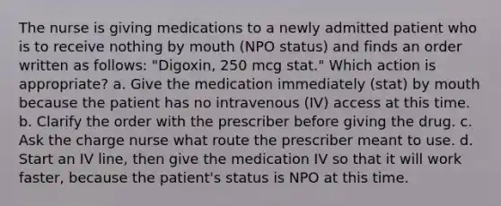 The nurse is giving medications to a newly admitted patient who is to receive nothing by mouth (NPO status) and finds an order written as follows: "Digoxin, 250 mcg stat." Which action is appropriate? a. Give the medication immediately (stat) by mouth because the patient has no intravenous (IV) access at this time. b. Clarify the order with the prescriber before giving the drug. c. Ask the charge nurse what route the prescriber meant to use. d. Start an IV line, then give the medication IV so that it will work faster, because the patient's status is NPO at this time.