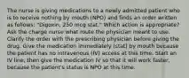 The nurse is giving medications to a newly admitted patient who is to receive nothing by mouth (NPO) and finds an order written as follows: "Digoxin, 250 mcg stat." Which action is appropriate? Ask the charge nurse what route the physician meant to use. Clarify the order with the prescribing physician before giving the drug. Give the medication immediately (stat) by mouth because the patient has no intravenous (IV) access at this time. Start an IV line, then give the medication IV so that it will work faster, because the patient's status is NPO at this time.