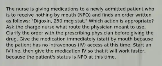 The nurse is giving medications to a newly admitted patient who is to receive nothing by mouth (NPO) and finds an order written as follows: "Digoxin, 250 mcg stat." Which action is appropriate? Ask the charge nurse what route the physician meant to use. Clarify the order with the prescribing physician before giving the drug. Give the medication immediately (stat) by mouth because the patient has no intravenous (IV) access at this time. Start an IV line, then give the medication IV so that it will work faster, because the patient's status is NPO at this time.