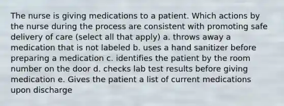 The nurse is giving medications to a patient. Which actions by the nurse during the process are consistent with promoting safe delivery of care (select all that apply) a. throws away a medication that is not labeled b. uses a hand sanitizer before preparing a medication c. identifies the patient by the room number on the door d. checks lab test results before giving medication e. Gives the patient a list of current medications upon discharge