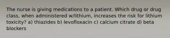 The nurse is giving medications to a patient. Which drug or drug class, when administered w/lithium, increases the risk for lithium toxicity? a) thiazides b) levofloxacin c) calcium citrate d) beta blockers