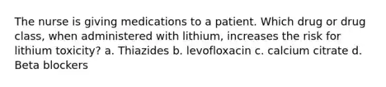 The nurse is giving medications to a patient. Which drug or drug class, when administered with lithium, increases the risk for lithium toxicity? a. Thiazides b. levofloxacin c. calcium citrate d. Beta blockers