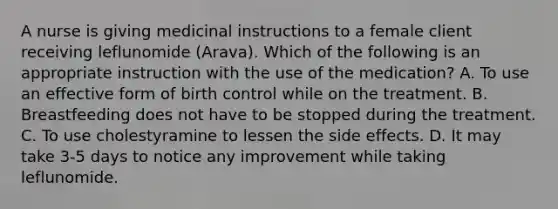 A nurse is giving medicinal instructions to a female client receiving leflunomide (Arava). Which of the following is an appropriate instruction with the use of the medication? A. To use an effective form of birth control while on the treatment. B. Breastfeeding does not have to be stopped during the treatment. C. To use cholestyramine to lessen the side effects. D. It may take 3-5 days to notice any improvement while taking leflunomide.