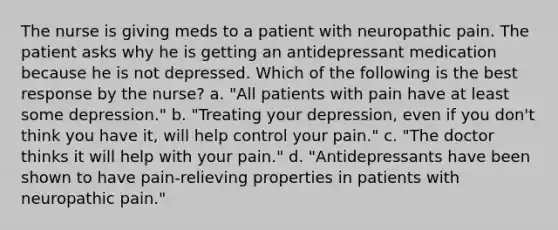 The nurse is giving meds to a patient with neuropathic pain. The patient asks why he is getting an antidepressant medication because he is not depressed. Which of the following is the best response by the nurse? a. "All patients with pain have at least some depression." b. "Treating your depression, even if you don't think you have it, will help control your pain." c. "The doctor thinks it will help with your pain." d. "Antidepressants have been shown to have pain-relieving properties in patients with neuropathic pain."