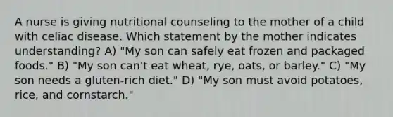 A nurse is giving nutritional counseling to the mother of a child with celiac disease. Which statement by the mother indicates understanding? A) "My son can safely eat frozen and packaged foods." B) "My son can't eat wheat, rye, oats, or barley." C) "My son needs a gluten-rich diet." D) "My son must avoid potatoes, rice, and cornstarch."