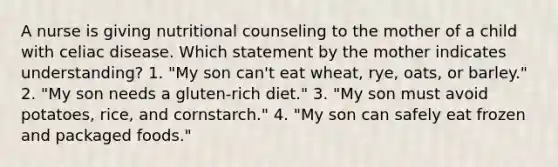 A nurse is giving nutritional counseling to the mother of a child with celiac disease. Which statement by the mother indicates understanding? 1. "My son can't eat wheat, rye, oats, or barley." 2. "My son needs a gluten-rich diet." 3. "My son must avoid potatoes, rice, and cornstarch." 4. "My son can safely eat frozen and packaged foods."