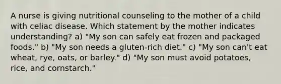 A nurse is giving nutritional counseling to the mother of a child with celiac disease. Which statement by the mother indicates understanding? a) "My son can safely eat frozen and packaged foods." b) "My son needs a gluten-rich diet." c) "My son can't eat wheat, rye, oats, or barley." d) "My son must avoid potatoes, rice, and cornstarch."