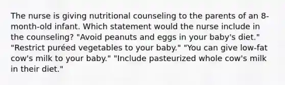 The nurse is giving nutritional counseling to the parents of an 8-month-old infant. Which statement would the nurse include in the counseling? "Avoid peanuts and eggs in your baby's diet." "Restrict puréed vegetables to your baby." "You can give low-fat cow's milk to your baby." "Include pasteurized whole cow's milk in their diet."