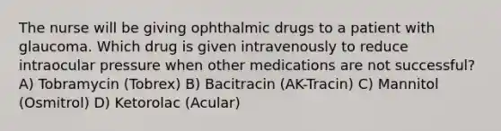 The nurse will be giving ophthalmic drugs to a patient with glaucoma. Which drug is given intravenously to reduce intraocular pressure when other medications are not successful? A) Tobramycin (Tobrex) B) Bacitracin (AK-Tracin) C) Mannitol (Osmitrol) D) Ketorolac (Acular)