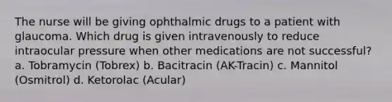 The nurse will be giving ophthalmic drugs to a patient with glaucoma. Which drug is given intravenously to reduce intraocular pressure when other medications are not successful? a. Tobramycin (Tobrex) b. Bacitracin (AK-Tracin) c. Mannitol (Osmitrol) d. Ketorolac (Acular)