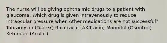 The nurse will be giving ophthalmic drugs to a patient with glaucoma. Which drug is given intravenously to reduce intraocular pressure when other medications are not successful? Tobramycin (Tobrex) Bacitracin (AK-Tracin) Mannitol (Osmitrol) Ketorolac (Acular)