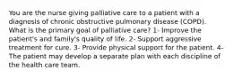 You are the nurse giving palliative care to a patient with a diagnosis of chronic obstructive pulmonary disease (COPD). What is the primary goal of palliative care? 1- Improve the patient's and family's quality of life. 2- Support aggressive treatment for cure. 3- Provide physical support for the patient. 4- The patient may develop a separate plan with each discipline of the health care team.