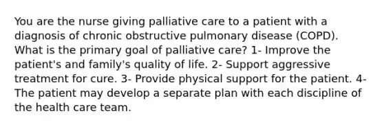 You are the nurse giving palliative care to a patient with a diagnosis of chronic obstructive pulmonary disease (COPD). What is the primary goal of palliative care? 1- Improve the patient's and family's quality of life. 2- Support aggressive treatment for cure. 3- Provide physical support for the patient. 4- The patient may develop a separate plan with each discipline of the health care team.