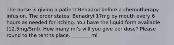 The nurse is giving a patient Benadryl before a chemotherapy infusion. The order states: Benadryl 17mg by mouth every 6 hours as needed for itching. You have the liquid form available (12.5mg/5ml). How many ml's will you give per dose? Please round to the tenths place. ________ml