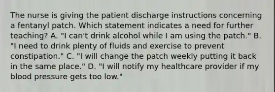 The nurse is giving the patient discharge instructions concerning a fentanyl patch. Which statement indicates a need for further teaching? A. "I can't drink alcohol while I am using the patch." B. "I need to drink plenty of fluids and exercise to prevent constipation." C. "I will change the patch weekly putting it back in the same place." D. "I will notify my healthcare provider if my blood pressure gets too low."