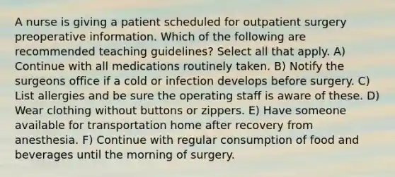 A nurse is giving a patient scheduled for outpatient surgery preoperative information. Which of the following are recommended teaching guidelines? Select all that apply. A) Continue with all medications routinely taken. B) Notify the surgeons office if a cold or infection develops before surgery. C) List allergies and be sure the operating staff is aware of these. D) Wear clothing without buttons or zippers. E) Have someone available for transportation home after recovery from anesthesia. F) Continue with regular consumption of food and beverages until the morning of surgery.