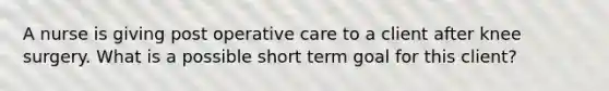 A nurse is giving post operative care to a client after knee surgery. What is a possible short term goal for this client?