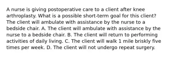 A nurse is giving postoperative care to a client after knee arthroplasty. What is a possible short-term goal for this client? The client will ambulate with assistance by the nurse to a bedside chair. A. The client will ambulate with assistance by the nurse to a bedside chair. B. The client will return to performing activities of daily living. C. The client will walk 1 mile briskly five times per week. D. The client will not undergo repeat surgery.