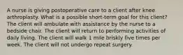 A nurse is giving postoperative care to a client after knee arthroplasty. What is a possible short-term goal for this client? The client will ambulate with assistance by the nurse to a bedside chair. The client will return to performing activities of daily living. The client will walk 1 mile briskly five times per week. The client will not undergo repeat surgery.