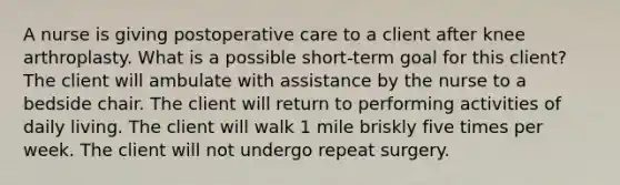 A nurse is giving postoperative care to a client after knee arthroplasty. What is a possible short-term goal for this client? The client will ambulate with assistance by the nurse to a bedside chair. The client will return to performing activities of daily living. The client will walk 1 mile briskly five times per week. The client will not undergo repeat surgery.