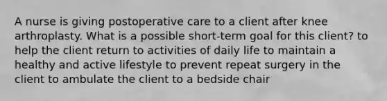 A nurse is giving postoperative care to a client after knee arthroplasty. What is a possible short-term goal for this client? to help the client return to activities of daily life to maintain a healthy and active lifestyle to prevent repeat surgery in the client to ambulate the client to a bedside chair