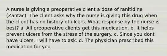 A nurse is giving a preoperative client a dose of ranitidine (Zantac). The client asks why the nurse is giving this drug when the client has no history of ulcers. What response by the nurse is best? a. All preoperative clients get this medication. b. It helps prevent ulcers from the stress of the surgery. c. Since you dont have ulcers, I will have to ask. d. The physician prescribed this medication for you.