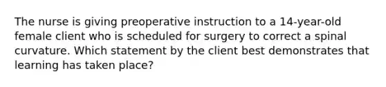 The nurse is giving preoperative instruction to a 14-year-old female client who is scheduled for surgery to correct a spinal curvature. Which statement by the client best demonstrates that learning has taken place?