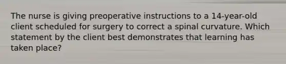 The nurse is giving preoperative instructions to a 14-year-old client scheduled for surgery to correct a spinal curvature. Which statement by the client best demonstrates that learning has taken place?