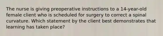 The nurse is giving preoperative instructions to a 14-year-old female client who is scheduled for surgery to correct a spinal curvature. Which statement by the client best demonstrates that learning has taken place?