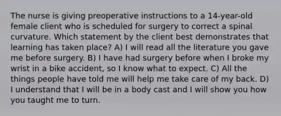 The nurse is giving preoperative instructions to a 14-year-old female client who is scheduled for surgery to correct a spinal curvature. Which statement by the client best demonstrates that learning has taken place? A) I will read all the literature you gave me before surgery. B) I have had surgery before when I broke my wrist in a bike accident, so I know what to expect. C) All the things people have told me will help me take care of my back. D) I understand that I will be in a body cast and I will show you how you taught me to turn.