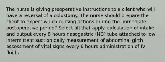 The nurse is giving preoperative instructions to a client who will have a reversal of a colostomy. The nurse should prepare the client to expect which nursing actions during the immediate postoperative period? Select all that apply. calculation of intake and output every 8 hours nasogastric (NG) tube attached to low intermittent suction daily measurement of abdominal girth assessment of vital signs every 6 hours administration of IV fluids