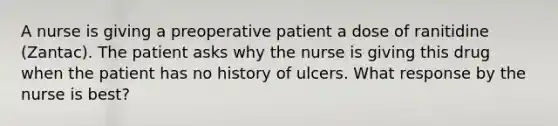 A nurse is giving a preoperative patient a dose of ranitidine (Zantac). The patient asks why the nurse is giving this drug when the patient has no history of ulcers. What response by the nurse is best?