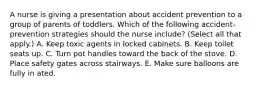 A nurse is giving a presentation about accident prevention to a group of parents of toddlers. Which of the following accident-prevention strategies should the nurse include? (Select all that apply.) A. Keep toxic agents in locked cabinets. B. Keep toilet seats up. C. Turn pot handles toward the back of the stove. D. Place safety gates across stairways. E. Make sure balloons are fully in ated.