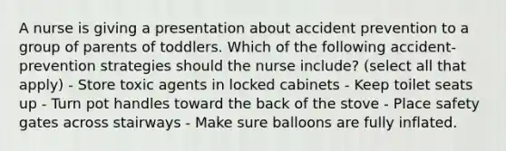 A nurse is giving a presentation about accident prevention to a group of parents of toddlers. Which of the following accident-prevention strategies should the nurse include? (select all that apply) - Store toxic agents in locked cabinets - Keep toilet seats up - Turn pot handles toward the back of the stove - Place safety gates across stairways - Make sure balloons are fully inflated.