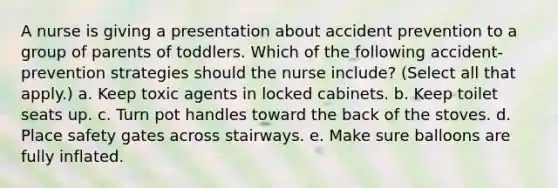 A nurse is giving a presentation about accident prevention to a group of parents of toddlers. Which of the following accident-prevention strategies should the nurse include? (Select all that apply.) a. Keep toxic agents in locked cabinets. b. Keep toilet seats up. c. Turn pot handles toward the back of the stoves. d. Place safety gates across stairways. e. Make sure balloons are fully inflated.