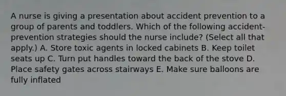 A nurse is giving a presentation about accident prevention to a group of parents and toddlers. Which of the following accident-prevention strategies should the nurse include? (Select all that apply.) A. Store toxic agents in locked cabinets B. Keep toilet seats up C. Turn put handles toward the back of the stove D. Place safety gates across stairways E. Make sure balloons are fully inflated