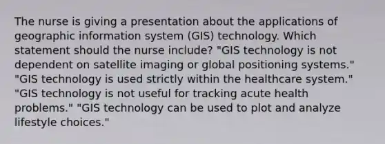 The nurse is giving a presentation about the applications of geographic information system (GIS) technology. Which statement should the nurse include? "GIS technology is not dependent on satellite imaging or global positioning systems." "GIS technology is used strictly within the healthcare system." "GIS technology is not useful for tracking acute health problems." "GIS technology can be used to plot and analyze lifestyle choices."